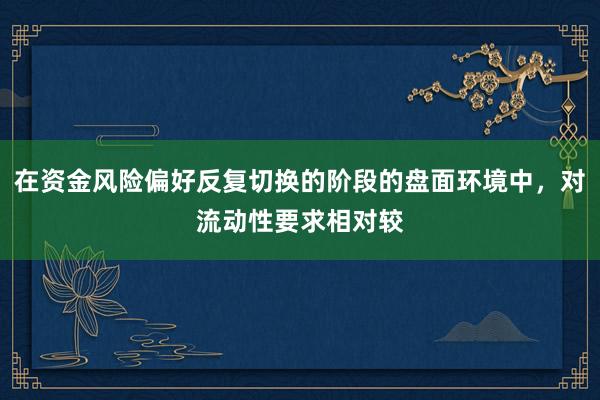 在资金风险偏好反复切换的阶段的盘面环境中，对流动性要求相对较