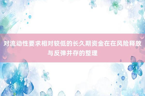 对流动性要求相对较低的长久期资金在在风险释放与反弹并存的整理
