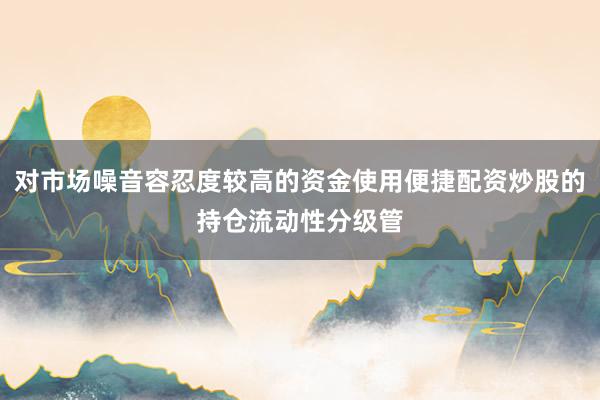对市场噪音容忍度较高的资金使用便捷配资炒股的持仓流动性分级管