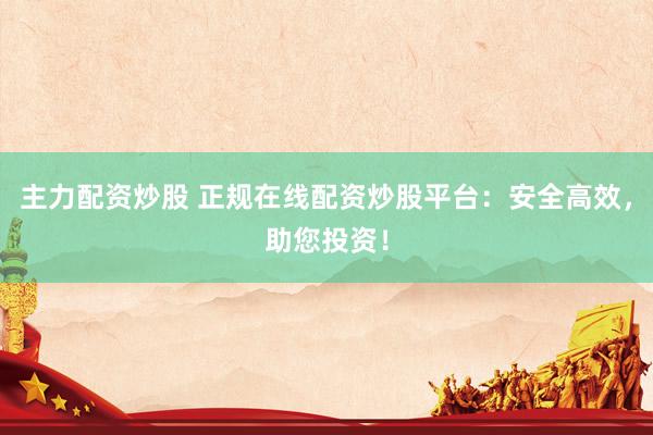 主力配资炒股 正规在线配资炒股平台：安全高效，助您投资！