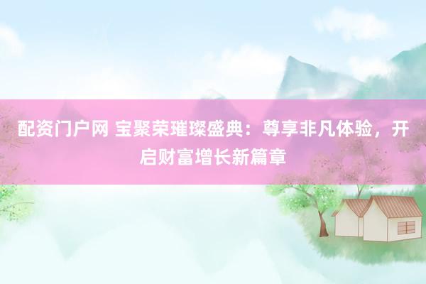 配资门户网 宝聚荣璀璨盛典：尊享非凡体验，开启财富增长新篇章