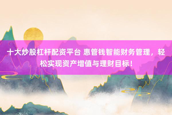 十大炒股杠杆配资平台 惠管钱智能财务管理，轻松实现资产增值与理财目标！